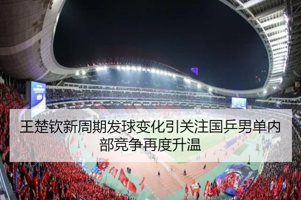 王楚钦新周期发球变化引关注国乒男单内部竞争再度升温